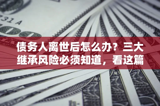 武汉债务人离世后怎么办？三大继承风险必须知道，看这篇就够了