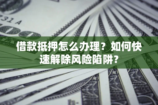 武汉借款抵押怎么办理？如何快速解除风险陷阱？
